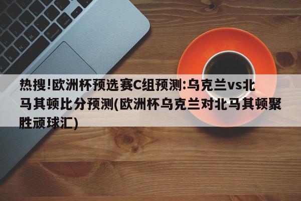 热搜!欧洲杯预选赛C组预测:乌克兰vs北马其顿比分预测(欧洲杯乌克兰对北马其顿聚胜顽球汇)