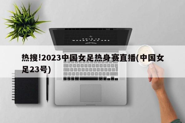 热搜!2023中国女足热身赛直播(中国女足23号)