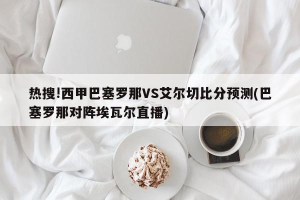 热搜!西甲巴塞罗那VS艾尔切比分预测(巴塞罗那对阵埃瓦尔直播)