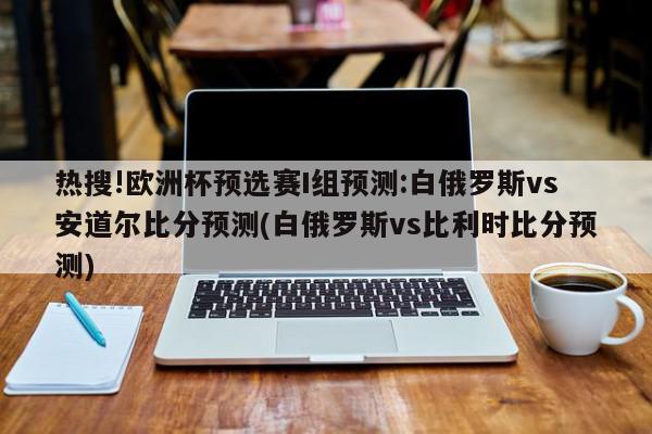 热搜!欧洲杯预选赛I组预测:白俄罗斯vs安道尔比分预测(白俄罗斯vs比利时比分预测)