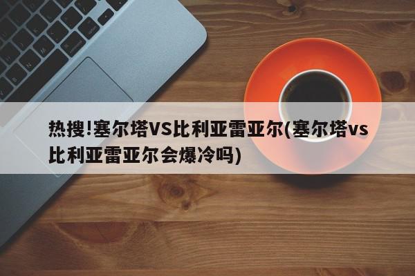 热搜!塞尔塔VS比利亚雷亚尔(塞尔塔vs比利亚雷亚尔会爆冷吗)