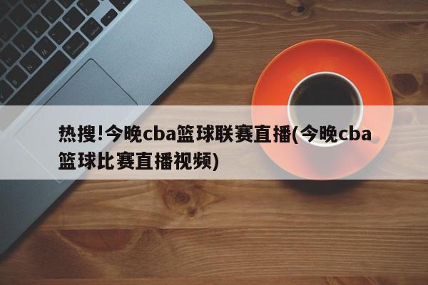 热搜!今晚cba篮球联赛直播(今晚cba篮球比赛直播视频)