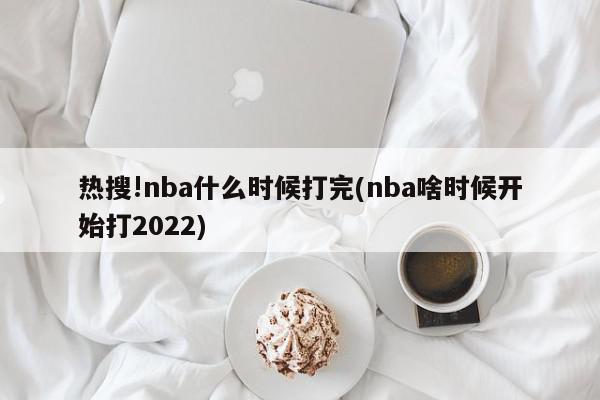 热搜!nba什么时候打完(nba啥时候开始打2022)