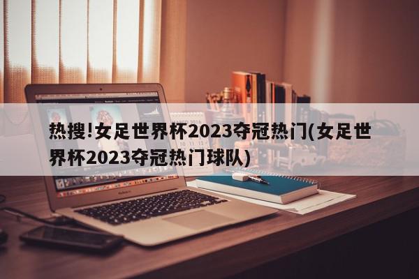 热搜!女足世界杯2023夺冠热门(女足世界杯2023夺冠热门球队)