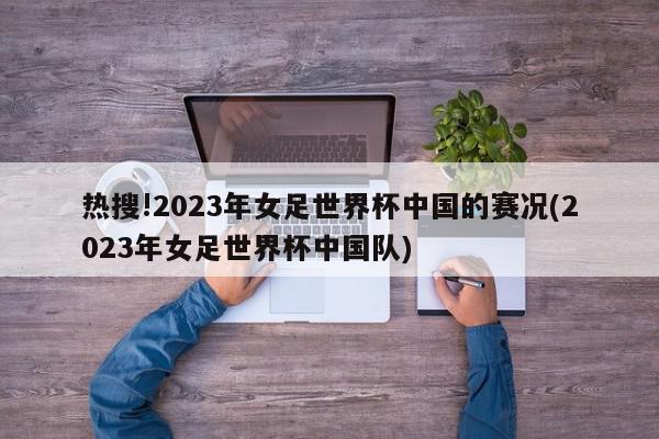 热搜!2023年女足世界杯中国的赛况(2023年女足世界杯中国队)