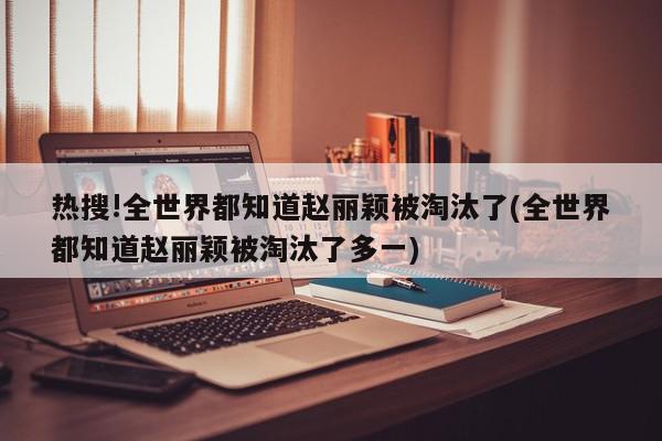 热搜!全世界都知道赵丽颖被淘汰了(全世界都知道赵丽颖被淘汰了多一)