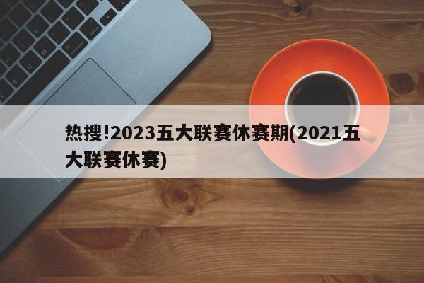 热搜!2023五大联赛休赛期(2021五大联赛休赛)