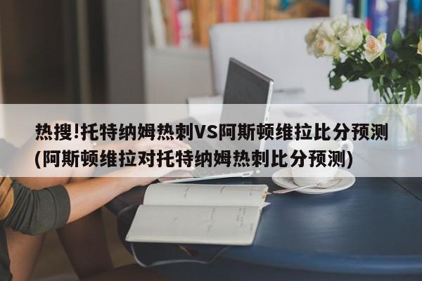 热搜!托特纳姆热刺VS阿斯顿维拉比分预测(阿斯顿维拉对托特纳姆热刺比分预测)