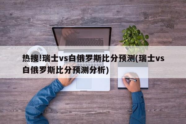 热搜!瑞士vs白俄罗斯比分预测(瑞士vs白俄罗斯比分预测分析)