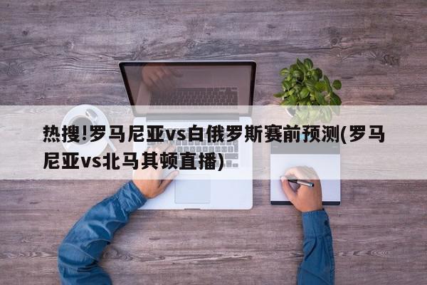 热搜!罗马尼亚vs白俄罗斯赛前预测(罗马尼亚vs北马其顿直播)