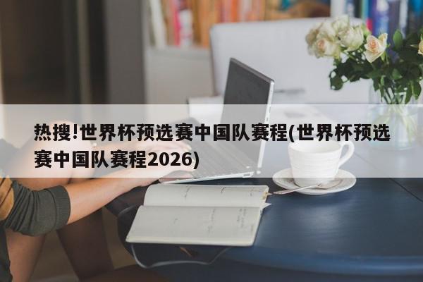 热搜!世界杯预选赛中国队赛程(世界杯预选赛中国队赛程2026)