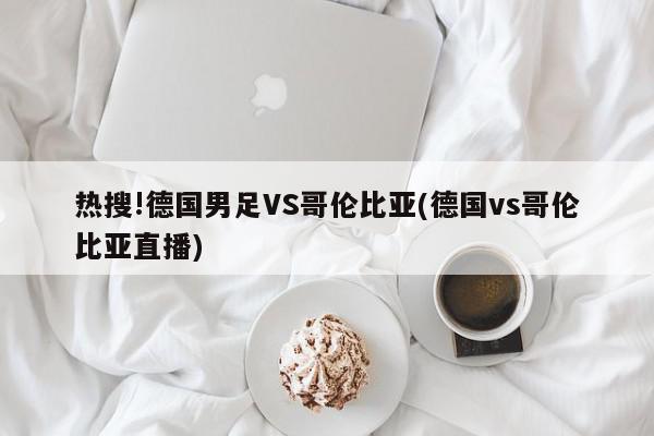 热搜!德国男足VS哥伦比亚(德国vs哥伦比亚直播)