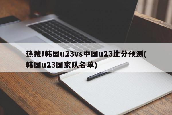 热搜!韩国u23vs中国u23比分预测(韩国u23国家队名单)