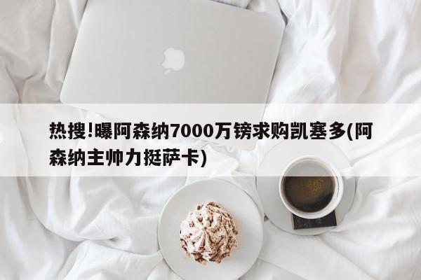 热搜!曝阿森纳7000万镑求购凯塞多(阿森纳主帅力挺萨卡)