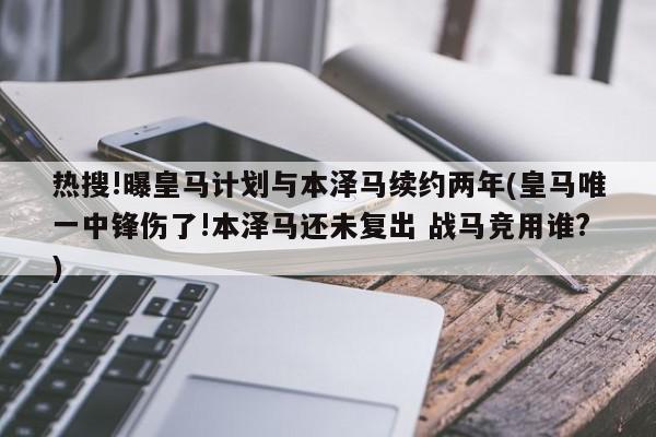 热搜!曝皇马计划与本泽马续约两年(皇马唯一中锋伤了!本泽马还未复出 战马竞用谁?)