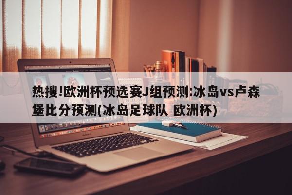 热搜!欧洲杯预选赛J组预测:冰岛vs卢森堡比分预测(冰岛足球队 欧洲杯)