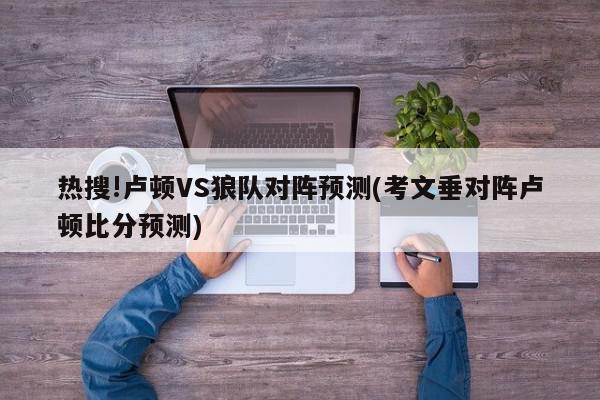 热搜!卢顿VS狼队对阵预测(考文垂对阵卢顿比分预测)