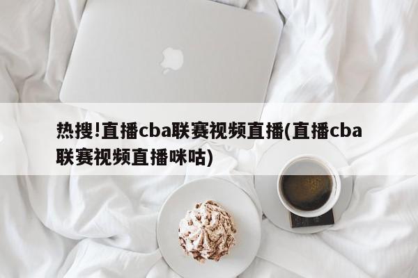 热搜!直播cba联赛视频直播(直播cba联赛视频直播咪咕)