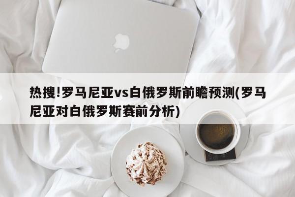 热搜!罗马尼亚vs白俄罗斯前瞻预测(罗马尼亚对白俄罗斯赛前分析)