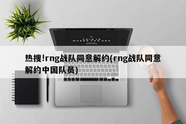 热搜!rng战队同意解约(rng战队同意解约中国队员)