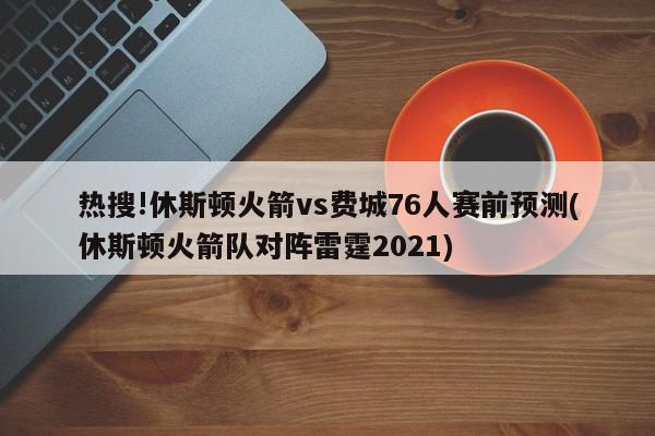 热搜!休斯顿火箭vs费城76人赛前预测(休斯顿火箭队对阵雷霆2021)