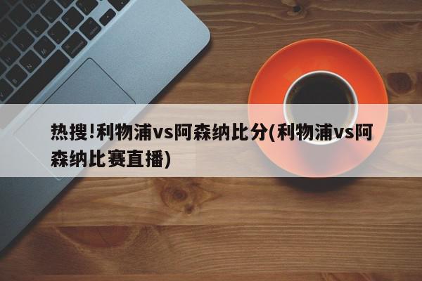 热搜!利物浦vs阿森纳比分(利物浦vs阿森纳比赛直播)