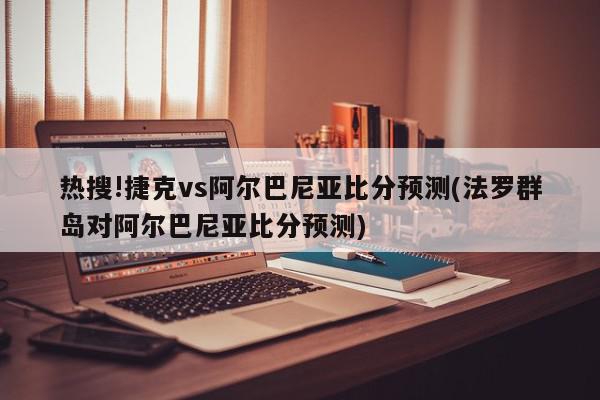 热搜!捷克vs阿尔巴尼亚比分预测(法罗群岛对阿尔巴尼亚比分预测)