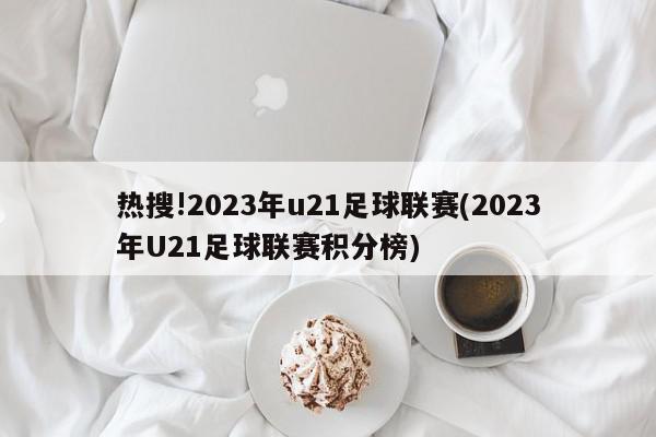 热搜!2023年u21足球联赛(2023年U21足球联赛积分榜)