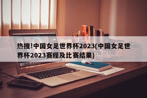 热搜!中国女足世界杯2023(中国女足世界杯2023赛程及比赛结果)