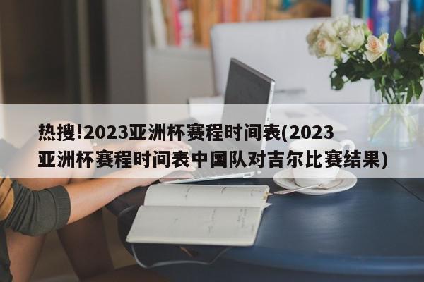 热搜!2023亚洲杯赛程时间表(2023亚洲杯赛程时间表中国队对吉尔比赛结果)