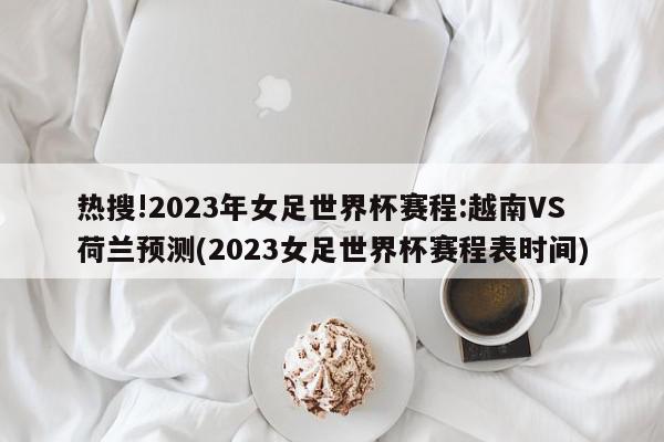 热搜!2023年女足世界杯赛程:越南VS荷兰预测(2023女足世界杯赛程表时间)