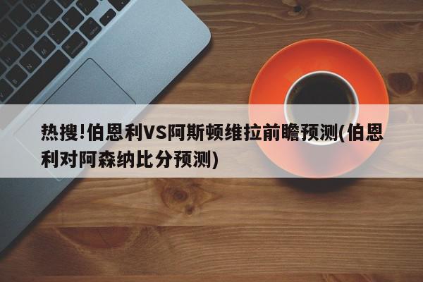 热搜!伯恩利VS阿斯顿维拉前瞻预测(伯恩利对阿森纳比分预测)