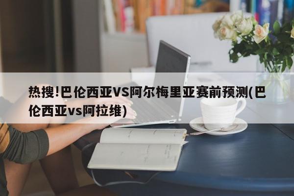 热搜!巴伦西亚VS阿尔梅里亚赛前预测(巴伦西亚vs阿拉维)