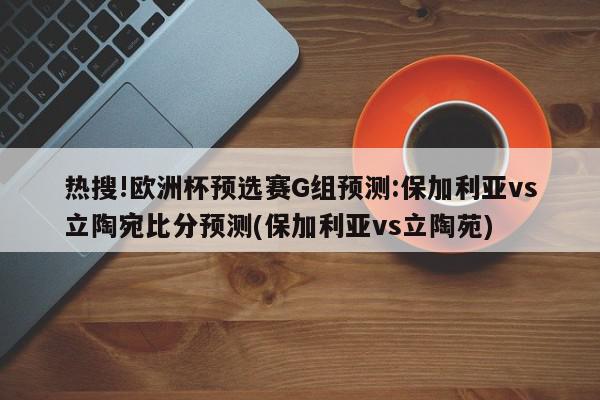 热搜!欧洲杯预选赛G组预测:保加利亚vs立陶宛比分预测(保加利亚vs立陶苑)