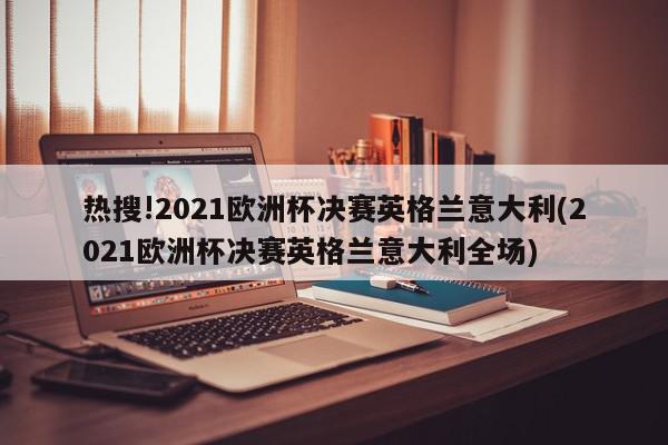 热搜!2021欧洲杯决赛英格兰意大利(2021欧洲杯决赛英格兰意大利全场)