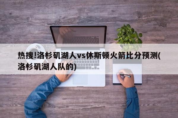 热搜!洛杉矶湖人vs休斯顿火箭比分预测(洛杉矶湖人队的)