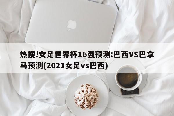 热搜!女足世界杯16强预测:巴西VS巴拿马预测(2021女足vs巴西)