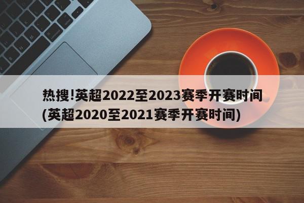 热搜!英超2022至2023赛季开赛时间(英超2020至2021赛季开赛时间)