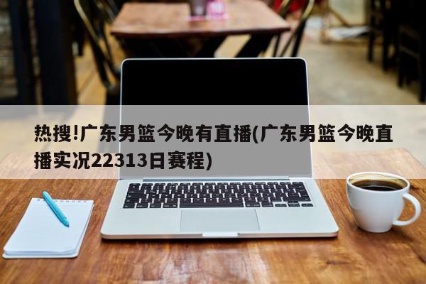 热搜!广东男篮今晚有直播(广东男篮今晚直播实况22313日赛程)