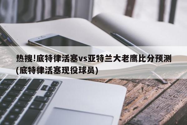 热搜!底特律活塞vs亚特兰大老鹰比分预测(底特律活塞现役球员)