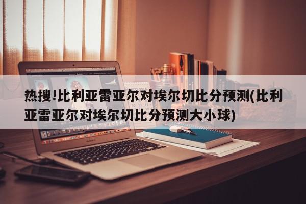 热搜!比利亚雷亚尔对埃尔切比分预测(比利亚雷亚尔对埃尔切比分预测大小球)