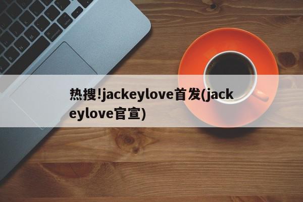 热搜!jackeylove首发(jackeylove官宣)