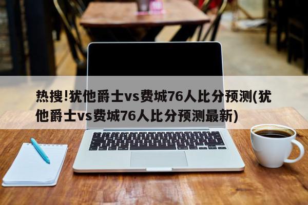 热搜!犹他爵士vs费城76人比分预测(犹他爵士vs费城76人比分预测最新)