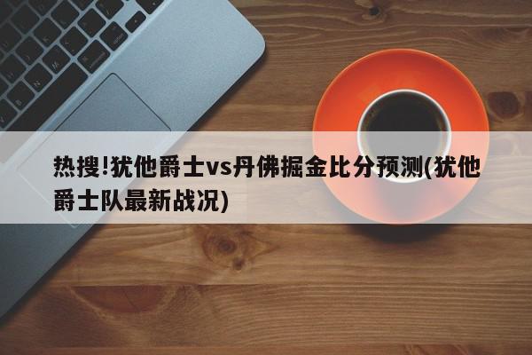 热搜!犹他爵士vs丹佛掘金比分预测(犹他爵士队最新战况)