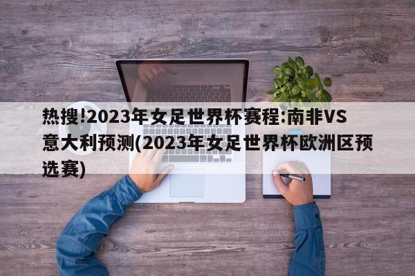 热搜!2023年女足世界杯赛程:南非VS意大利预测(2023年女足世界杯欧洲区预选赛)