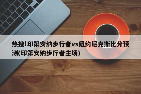 热搜!印第安纳步行者vs纽约尼克斯比分预测(印第安纳步行者主场)