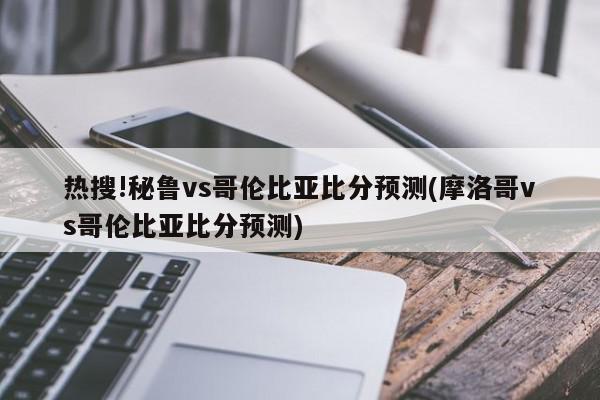 热搜!秘鲁vs哥伦比亚比分预测(摩洛哥vs哥伦比亚比分预测)