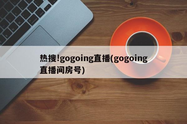 热搜!gogoing直播(gogoing直播间房号)