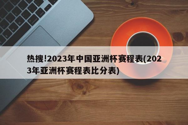 热搜!2023年中国亚洲杯赛程表(2023年亚洲杯赛程表比分表)