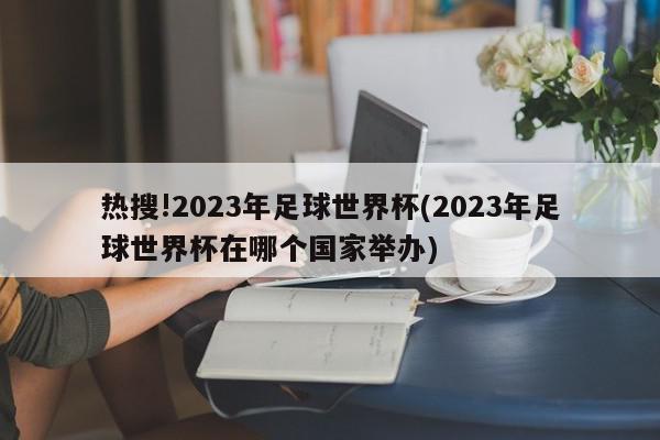 热搜!2023年足球世界杯(2023年足球世界杯在哪个国家举办)